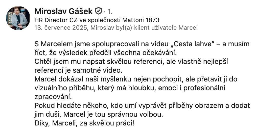 Doporučení na LinkedInu, Miroslav Gášek, HR Director CZ, Mattoni 1873: „S Marcelem jsme spolupracovali na videu Cesta lahve – a musím říct, že výsledek předčil všechna očekávání. Marcel dokázal naši myšlenku nejen pochopit, ale přetavit ji do vizuálního příběhu, který má hloubku, emoci i profesionální zpracování.“