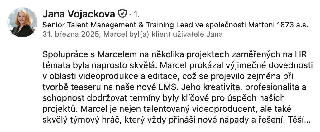 Doporučení na LinkedInu, Jana Vojáčková, Talent Management & Training Lead, Mattoni 1873: „Marcel prokázal výjimečné dovednosti v oblasti videoprodukce a editace. Jeho kreativita, profesionalita a schopnost dodržovat termíny byly klíčové pro úspěch našich projektů.“